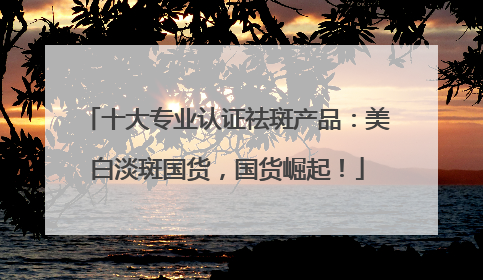 十大专业认证祛斑产品：美白淡斑国货，国货崛起！