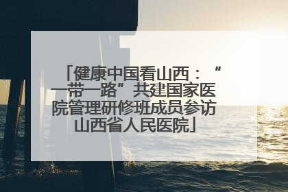 健康中国看山西：“一带一路”共建国家医院管理研修班成员参访山西省人民医院