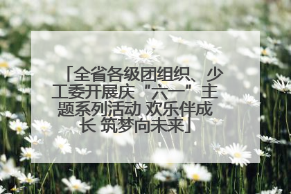 全省各级团组织、少工委开展庆“六一”主题系列活动 欢乐伴成长 筑梦向未来