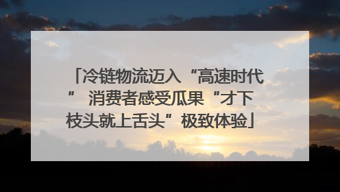 冷链物流迈入“高速时代” 消费者感受瓜果“才下枝头就上舌头”极致体验