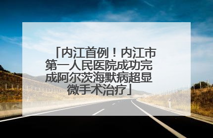 内江首例！内江市第一人民医院成功完成阿尔茨海默病超显微手术治疗