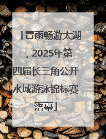 冒雨畅游太湖，2025年第四届长三角公开水域游泳锦标赛落幕
