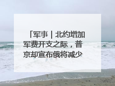 军事｜北约增加军费开支之际，普京却宣布俄将减少军费开支