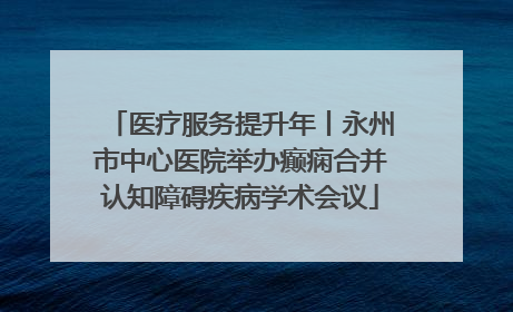 医疗服务提升年丨永州市中心医院举办癫痫合并认知障碍疾病学术会议
