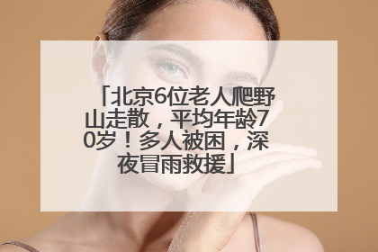 北京6位老人爬野山走散，平均年龄70岁！多人被困，深夜冒雨救援