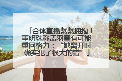 合体直播紧紧拥抱！董明珠称孟羽童有可能重回格力：“她离开时确实犯了很大的错”