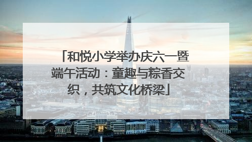 和悦小学举办庆六一暨端午活动：童趣与粽香交织，共筑文化桥梁
