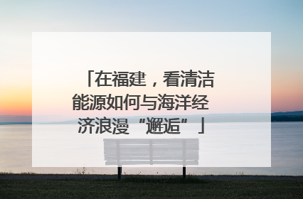 在福建，看清洁能源如何与海洋经济浪漫“邂逅”