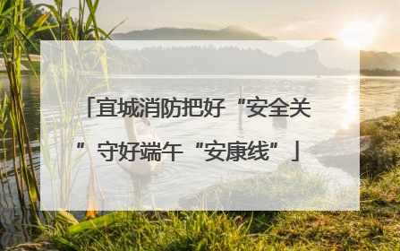 宜城消防把好“安全关”守好端午“安康线”
