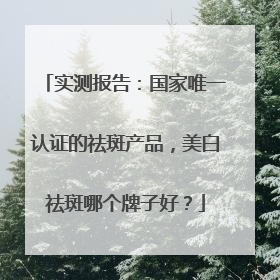 实测报告：国家唯一认证的祛斑产品，美白祛斑哪个牌子好？