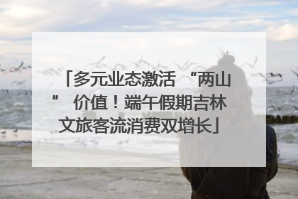 多元业态激活 “两山” 价值！端午假期吉林文旅客流消费双增长