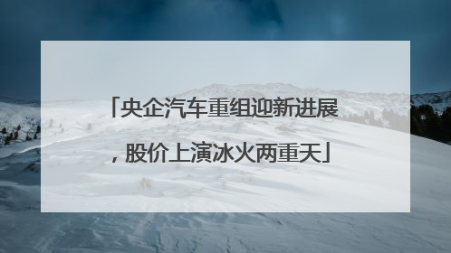 央企汽车重组迎新进展，股价上演冰火两重天