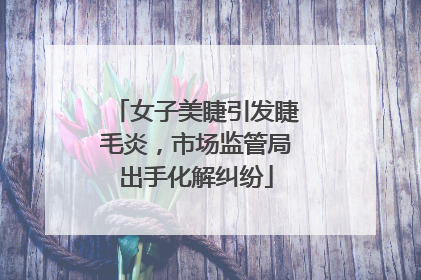 女子美睫引发睫毛炎，市场监管局出手化解纠纷