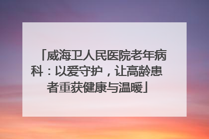 威海卫人民医院老年病科：以爱守护，让高龄患者重获健康与温暖