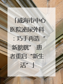 威海市中心医院泌尿外科：巧手再造“新膀胱” 患者重启“新生活”