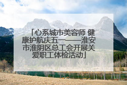 心系城市美容师 健康护航庆五一——淮安市淮阴区总工会开展关爱职工体检活动