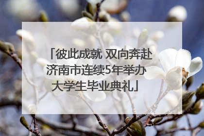 彼此成就 双向奔赴 济南市连续5年举办大学生毕业典礼
