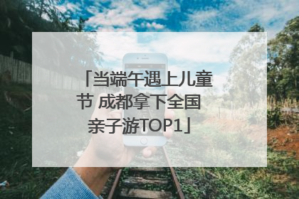 当端午遇上儿童节 成都拿下全国亲子游TOP1