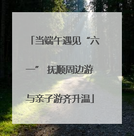 当端午遇见“六一” 抚顺周边游与亲子游齐升温