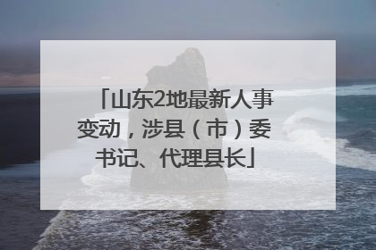 山东2地最新人事变动，涉县（市）委书记、代理县长