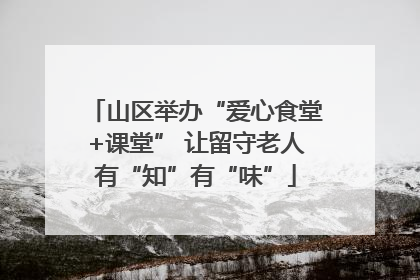 山区举办“爱心食堂+课堂” 让留守老人有“知”有“味”