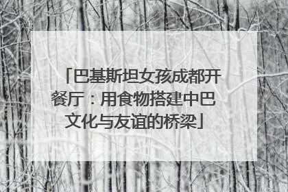 巴基斯坦女孩成都开餐厅：用食物搭建中巴文化与友谊的桥梁