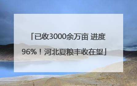已收3000余万亩 进度96%！河北夏粮丰收在望