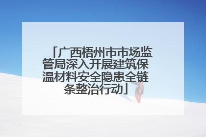 广西梧州市市场监管局深入开展建筑保温材料安全隐患全链条整治行动