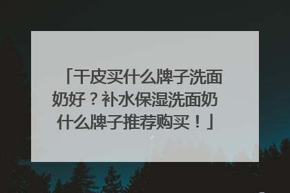 干皮买什么牌子洗面奶好？补水保湿洗面奶什么牌子推荐购买！