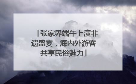 张家界端午上演非遗盛宴，海内外游客共享民俗魅力