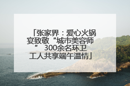张家界：爱心火锅宴致敬“城市美容师” 300余名环卫工人共享端午温情