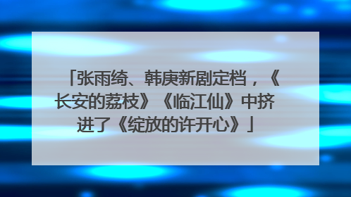 张雨绮、韩庚新剧定档，《长安的荔枝》《临江仙》中挤进了《绽放的许开心》