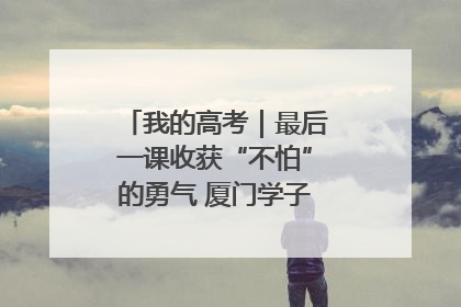 我的高考｜最后一课收获“不怕”的勇气 厦门学子万里同风赴新程