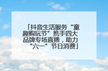 抖音生活服务“童趣购玩节”携手四大品牌专场直播，助力“六一”节日消费