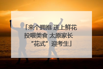 来个拥抱 送上鲜花 投喂美食 太原家长“花式”迎考生