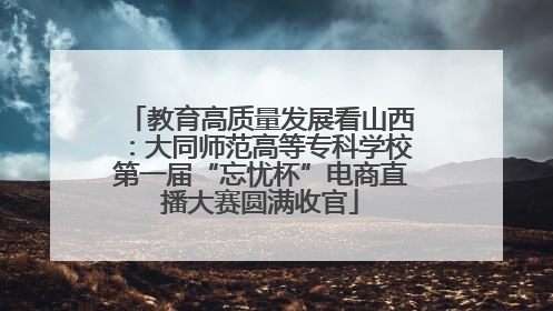 教育高质量发展看山西：大同师范高等专科学校第一届“忘忧杯”电商直播大赛圆满收官