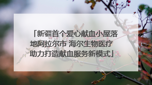 新疆首个爱心献血小屋落地阿拉尔市 海尔生物医疗助力打造献血服务新模式