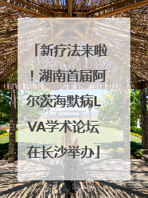 新疗法来啦！湖南首届阿尔茨海默病LVA学术论坛在长沙举办