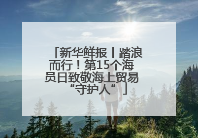 新华鲜报丨踏浪而行！第15个海员日致敬海上贸易“守护人”