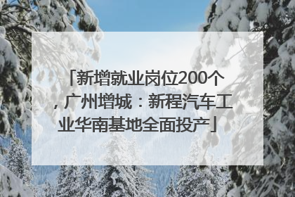 新增就业岗位200个，广州增城：新程汽车工业华南基地全面投产