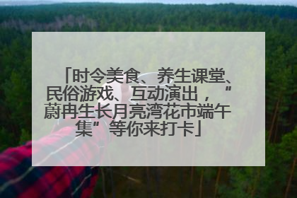 时令美食、养生课堂、民俗游戏、互动演出，“蔚冉生长月亮湾花市端午集”等你来打卡