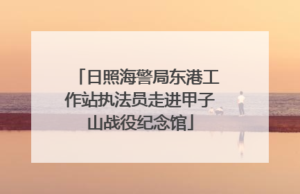 日照海警局东港工作站执法员走进甲子山战役纪念馆
