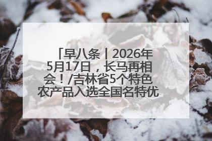 早八条丨2026年5月17日，长马再相会！/吉林省5个特色农产品入选全国名特优新农产品名录