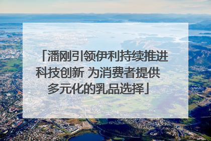 潘刚引领伊利持续推进科技创新 为消费者提供多元化的乳品选择
