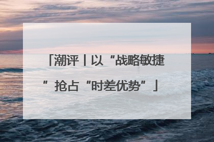 潮评丨以“战略敏捷”抢占“时差优势”