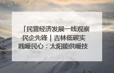 民营经济发展一线观察·民企先锋｜吉林低碳实践暖民心：太阳能供暖技术为北方清洁取暖破局