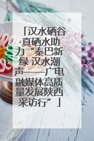 汉水硒谷·真硒水助力“秦巴新绿 汉水潮声——广电融媒体高质量发展陕西采访行”