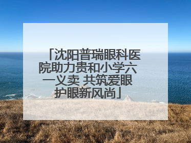 沈阳普瑞眼科医院助力贵和小学六一义卖 共筑爱眼护眼新风尚