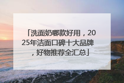 洗面奶哪款好用，2025年洁面口碑十大品牌，好物推荐全汇总