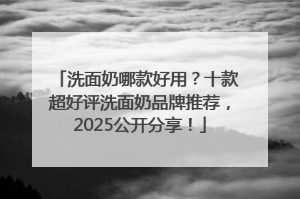 洗面奶哪款好用？十款超好评洗面奶品牌推荐，2025公开分享！